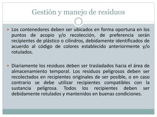 Gestión y manejo de residuos
 Los contenedores deben ser ubicados en forma oportuna en los
puntos de acopio y/o recolección, de preferencia serán
recipientes de plástico o cilindros, debidamente identificados de
acuerdo al código de colores establecido anteriormente y/o
rotulados.
 Diariamente los residuos deben ser trasladados hacia el área de
almacenamiento temporal. Los residuos peligrosos deben ser
recolectados en recipientes originales de ser posible, o en caso
contrario se debe utilizar recipientes compatibles con la
sustancia peligrosa. Todos los recipientes deben ser
debidamente rotulados y mantenidos en buenas condiciones.
 