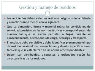 Gestión y manejo de residuos
 Los recipientes deben aislar los residuos peligrosos del ambiente
y cumplir cuando menos con lo siguiente:
 Que su dimensión, forma y material reúna las condiciones de
seguridad previstas en las normas técnicas correspondientes, de
manera tal que se eviten pérdidas o fugas durante el
almacenamiento, operaciones de carga, descarga y transporte.
 El rotulado debe ser visible y debe identificar plenamente el tipo
de residuo, acatando la nomenclatura y demás especificaciones
técnicas que se establezcan en las normas correspondientes;
 Deben ser distribuidos, dispuestos y ordenados según las
características de los residuos.
 