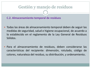 Gestión y manejo de residuos
C.2. Almacenamiento temporal de residuos
 Todas las áreas de almacenamiento temporal deben de seguir las
medidas de seguridad, salud e higiene ocupacional, de acuerdo a
lo establecido en el reglamento de la Ley General de Residuos
Sólidos.
 Para el almacenamiento de residuos, deben considerarse las
características del recipiente: dimensión, rotulado, código de
colores, naturaleza del residuo, su distribución, y ordenamiento.
 