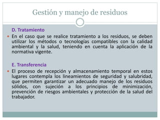 Gestión y manejo de residuos
D. Tratamiento
 En el caso que se realice tratamiento a los residuos, se deben
utilizar los métodos o tecnologías compatibles con la calidad
ambiental y la salud, teniendo en cuenta la aplicación de la
normativa vigente.
E. Transferencia
 El proceso de recepción y almacenamiento temporal en estos
lugares contempla los lineamientos de seguridad y salubridad,
que permiten garantizar un adecuado manejo de los residuos
sólidos, con sujeción a los principios de minimización,
prevención de riesgos ambientales y protección de la salud del
trabajador.
 
