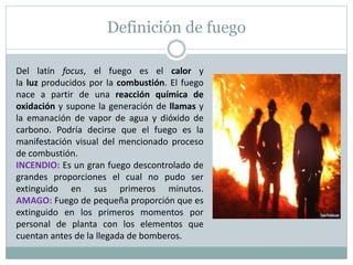 Definición de fuego
Del latín focus, el fuego es el calor y
la luz producidos por la combustión. El fuego
nace a partir de una reacción química de
oxidación y supone la generación de llamas y
la emanación de vapor de agua y dióxido de
carbono. Podría decirse que el fuego es la
manifestación visual del mencionado proceso
de combustión.
INCENDIO: Es un gran fuego descontrolado de
grandes proporciones el cual no pudo ser
extinguido en sus primeros minutos.
AMAGO: Fuego de pequeña proporción que es
extinguido en los primeros momentos por
personal de planta con los elementos que
cuentan antes de la llegada de bomberos.
 