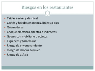 Riesgos en los restaurantes
 Caídas a nivel y desnivel
 Cortes y heridas en manos, brazos o pies
 Quemaduras
 Choque eléctricos directos e indirectos
 Golpes con mobiliario u objetos
 Esguinces y torceduras
 Riesgo de envenenamiento
 Riesgo de choque térmico
 Riesgo de asfixia
 