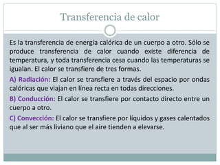 Transferencia de calor
Es la transferencia de energía calórica de un cuerpo a otro. Sólo se
produce transferencia de calor cuando existe diferencia de
temperatura, y toda transferencia cesa cuando las temperaturas se
igualan. El calor se transfiere de tres formas.
A) Radiación: El calor se transfiere a través del espacio por ondas
calóricas que viajan en línea recta en todas direcciones.
B) Conducción: El calor se transfiere por contacto directo entre un
cuerpo a otro.
C) Convección: El calor se transfiere por líquidos y gases calentados
que al ser más liviano que el aire tienden a elevarse.
 