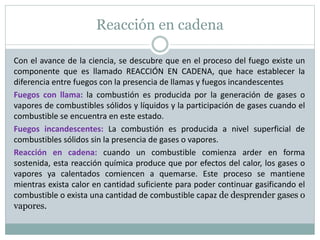 Reacción en cadena
Con el avance de la ciencia, se descubre que en el proceso del fuego existe un
componente que es llamado REACCIÓN EN CADENA, que hace establecer la
diferencia entre fuegos con la presencia de llamas y fuegos incandescentes
Fuegos con llama: la combustión es producida por la generación de gases o
vapores de combustibles sólidos y líquidos y la participación de gases cuando el
combustible se encuentra en este estado.
Fuegos incandescentes: La combustión es producida a nivel superficial de
combustibles sólidos sin la presencia de gases o vapores.
Reacción en cadena: cuando un combustible comienza arder en forma
sostenida, esta reacción química produce que por efectos del calor, los gases o
vapores ya calentados comiencen a quemarse. Este proceso se mantiene
mientras exista calor en cantidad suficiente para poder continuar gasificando el
combustible o exista una cantidad de combustible capaz de desprender gases o
vapores.
 