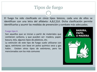 Tipos de fuego
El fuego ha sido clasificado en cinco tipos básicos, cada uno de ellos se
identifican con una letra del alfabeto: A,B,C,D,K. Dicha clasificación permite
identificarlos y asumir las medidas de prevención y combate más adecuadas.
Fuego tipo A
Son aquellos que se inician a partir de materiales que
contienen carbono, y que pueden ser: madera, papel,
basura, tela, algunos tipos de plásticos, etc.
La extinción de este tipo de fuego suele utilizarse con
agua, extintores con base en polvo químico seco y gas
halón. Existen otros tipos de extintores, pero los
mencionados son los más comunes
 