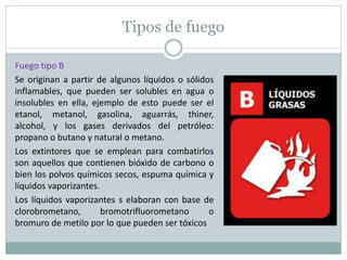 Tipos de fuego
Fuego tipo B
Se originan a partir de algunos líquidos o sólidos
inflamables, que pueden ser solubles en agua o
insolubles en ella, ejemplo de esto puede ser el
etanol, metanol, gasolina, aguarrás, thiner,
alcohol, y los gases derivados del petróleo:
propano o butano y natural o metano.
Los extintores que se emplean para combatirlos
son aquellos que contienen bióxido de carbono o
bien los polvos químicos secos, espuma química y
líquidos vaporizantes.
Los líquidos vaporizantes s elaboran con base de
clorobrometano, bromotrifluorometano o
bromuro de metilo por lo que pueden ser tóxicos
 