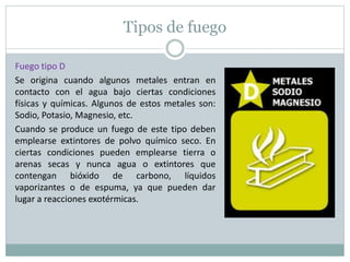 Tipos de fuego
Fuego tipo D
Se origina cuando algunos metales entran en
contacto con el agua bajo ciertas condiciones
físicas y químicas. Algunos de estos metales son:
Sodio, Potasio, Magnesio, etc.
Cuando se produce un fuego de este tipo deben
emplearse extintores de polvo químico seco. En
ciertas condiciones pueden emplearse tierra o
arenas secas y nunca agua o extintores que
contengan bióxido de carbono, líquidos
vaporizantes o de espuma, ya que pueden dar
lugar a reacciones exotérmicas.
 