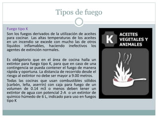 Tipos de fuego
Fuego tipo K
Son los fuegos derivados de la utilización de aceites
para cocinar. Las altas temperaturas de los aceites
en un incendio se excede con mucho las de otros
líquidos inflamables, haciendo inefectivos los
agentes de extinción normales.
Es obligatorio que en el área de cocina halla un
extintor para fuego tipo K, para que en caso de una
contingencia se pueda contener el fuego de manera
rápida y oportuna. La distancia de recorrido desde el
riesgo al extintor no debe ser mayor a 9.00 metros.
Todas las cocinas que usan combustibles sólidos
(carbón, leña, aserrín) con caja para fuego de un
volumen de 0.14 m3 o menos deben tener un
extintor de agua con potencial 2-A o un extintor de
químico húmedo de 6 L, indicado para uso en fuegos
tipo K
 