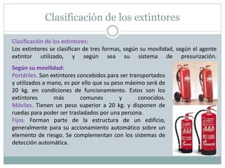 Clasificación de los extintores
Clasificación de los extintores:
Los extintores se clasifican de tres formas, según su movilidad, según el agente
extintor utilizado, y según sea su sistema de presurización.
Según su movilidad:
Portátiles. Son extintores concebidos para ser transportados
y utilizados a mano, es por ello que su peso máximo será de
20 kg. en condiciones de funcionamiento. Estos son los
extintores más comunes y conocidos.
Móviles. Tienen un peso superior a 20 kg. y disponen de
ruedas para poder ser trasladados por una persona.
Fijos. Forman parte de la estructura de un edificio,
generalmente para su accionamiento automático sobre un
elemento de riesgo. Se complementan con los sistemas de
detección automática.
 