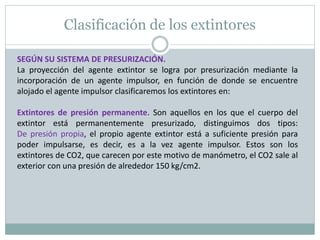 Clasificación de los extintores
SEGÚN SU SISTEMA DE PRESURIZACIÓN.
La proyección del agente extintor se logra por presurización mediante la
incorporación de un agente impulsor, en función de donde se encuentre
alojado el agente impulsor clasificaremos los extintores en:
Extintores de presión permanente. Son aquellos en los que el cuerpo del
extintor está permanentemente presurizado, distinguimos dos tipos:
De presión propia, el propio agente extintor está a suficiente presión para
poder impulsarse, es decir, es a la vez agente impulsor. Estos son los
extintores de CO2, que carecen por este motivo de manómetro, el CO2 sale al
exterior con una presión de alrededor 150 kg/cm2.
 