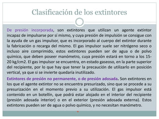 Clasificación de los extintores
De presión incorporada, son extintores que utilizan un agente extintor
incapaz de impulsarse por sí mismo, y cuya presión de impulsión se consigue con
la ayuda de un gas impulsor, que es incorporado al cuerpo del extintor durante
la fabricación o recarga del mismo. El gas impulsor suele ser nitrógeno seco o
incluso aire comprimido, estos extintores pueden ser de agua o de polvo
químico, que deben poseer manómetro, cuya presión estará en torno a los 15-
20 kg/cm2. El gas impulsor se encuentra, en estado gaseoso, en la parte superior
del recipiente, por lo que hay que tener la precaución de utilizarlo en posición
vertical, ya que si se invierte quedaría inutilizado.
Extintores de presión no permanente, o de presión adosada. Son extintores en
los que el agente extintor no se encuentra presurizado, sino que se procede a su
presurización en el momento previo a su utilización. El gas impulsor está
contenido en un botellín, que podrá estar alojado en el interior del recipiente
(presión adosada interior) o en el exterior (presión adosada externa). Estos
extintores pueden ser de agua o polvo químico, y no necesitan manómetro.

 