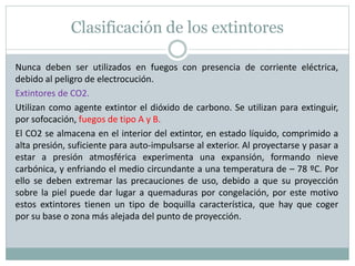 Clasificación de los extintores
Nunca deben ser utilizados en fuegos con presencia de corriente eléctrica,
debido al peligro de electrocución.
Extintores de CO2.
Utilizan como agente extintor el dióxido de carbono. Se utilizan para extinguir,
por sofocación, fuegos de tipo A y B.
El CO2 se almacena en el interior del extintor, en estado líquido, comprimido a
alta presión, suficiente para auto-impulsarse al exterior. Al proyectarse y pasar a
estar a presión atmosférica experimenta una expansión, formando nieve
carbónica, y enfriando el medio circundante a una temperatura de – 78 ºC. Por
ello se deben extremar las precauciones de uso, debido a que su proyección
sobre la piel puede dar lugar a quemaduras por congelación, por este motivo
estos extintores tienen un tipo de boquilla característica, que hay que coger
por su base o zona más alejada del punto de proyección.
 