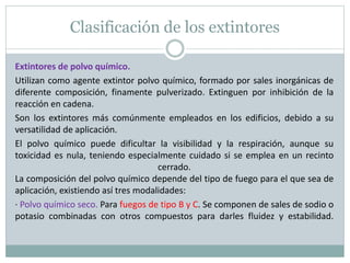 Clasificación de los extintores
Extintores de polvo químico.
Utilizan como agente extintor polvo químico, formado por sales inorgánicas de
diferente composición, finamente pulverizado. Extinguen por inhibición de la
reacción en cadena.
Son los extintores más comúnmente empleados en los edificios, debido a su
versatilidad de aplicación.
El polvo químico puede dificultar la visibilidad y la respiración, aunque su
toxicidad es nula, teniendo especialmente cuidado si se emplea en un recinto
cerrado.
La composición del polvo químico depende del tipo de fuego para el que sea de
aplicación, existiendo así tres modalidades:
· Polvo químico seco. Para fuegos de tipo B y C. Se componen de sales de sodio o
potasio combinadas con otros compuestos para darles fluidez y estabilidad.
 