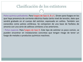 Clasificación de los extintores
Polvo químico polivalente. Para fuegos de tipo A, B y C. Sirven para fuegos en los
que haya presencia de corriente eléctrica hasta cierto nivel de tensión, dato que
vendrá grabado en el cuerpo del extintor, expresado en voltios. También son
conocidos como polvos antibrasa. Se componen de una base de fosfatos de
amonio con una serie de aditivos similares a los anteriores.
· Polvo especial. Para fuegos de tipo D. Este tipo de extintor es poco común, se
pueden encontrar en instalaciones concretas que tengan riesgo de tener un
fuego de metales o productos químicos reactivos.
 