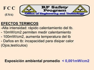 EFECTOS TERMICOS
-Alta intensidad: rápido calentamiento del tb.
- 10mW/cm2 permiten medir calentamiento
- 100mW/cm2, aumenta temperatura del tb
- Daños en tb: incapacidad para disipar calor
(Ojos,testículos)
F C C
(USA)
Exposición ambiental promedio < 0,001mW/cm2
 