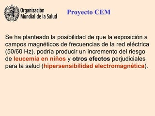 Se ha planteado la posibilidad de que la exposición a
campos magnéticos de frecuencias de la red eléctrica
(50/60 Hz), podría producir un incremento del riesgo
de leucemia en niños y otros efectos perjudiciales
para la salud (hipersensibilidad electromagnética).
Proyecto CEM
 