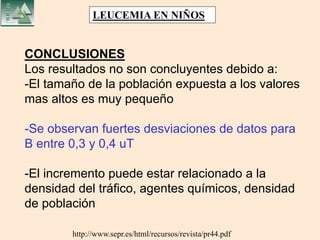 http://www.sepr.es/html/recursos/revista/pr44.pdf
CONCLUSIONES
Los resultados no son concluyentes debido a:
-El tamaño de la población expuesta a los valores
mas altos es muy pequeño
-Se observan fuertes desviaciones de datos para
B entre 0,3 y 0,4 uT
-El incremento puede estar relacionado a la
densidad del tráfico, agentes químicos, densidad
de población
LEUCEMIA EN NIÑOS
 