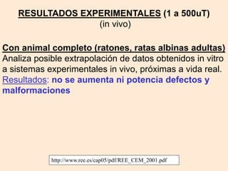 Con animal completo (ratones, ratas albinas adultas)
Analiza posible extrapolación de datos obtenidos in vitro
a sistemas experimentales in vivo, próximas a vida real.
Resultados: no se aumenta ni potencia defectos y
malformaciones
http://www.ree.es/cap05/pdf/REE_CEM_2001.pdf
RESULTADOS EXPERIMENTALES (1 a 500uT)
(in vivo)
 