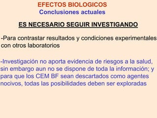 ES NECESARIO SEGUIR INVESTIGANDO
EFECTOS BIOLOGICOS
Conclusiones actuales
-Para contrastar resultados y condiciones experimentales
con otros laboratorios
-Investigación no aporta evidencia de riesgos a la salud,
sin embargo aun no se dispone de toda la información; y
para que los CEM BF sean descartados como agentes
nocivos, todas las posibilidades deben ser exploradas
 
