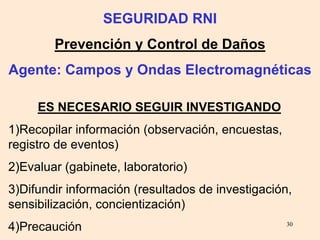 30
ES NECESARIO SEGUIR INVESTIGANDO
1)Recopilar información (observación, encuestas,
registro de eventos)
2)Evaluar (gabinete, laboratorio)
3)Difundir información (resultados de investigación,
sensibilización, concientización)
4)Precaución
SEGURIDAD RNI
Prevención y Control de Daños
Agente: Campos y Ondas Electromagnéticas
 