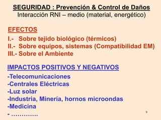 9
SEGURIDAD : Prevención & Control de Daños
Interacción RNI – medio (material, energético)
IMPACTOS POSITIVOS Y NEGATIVOS
EFECTOS
-Telecomunicaciones
-Centrales Eléctricas
-Luz solar
-Industria, Minería, hornos microondas
-Medicina
- ………….
I.- Sobre tejido biológico (térmicos)
II.- Sobre equipos, sistemas (Compatibilidad EM)
III.- Sobre el Ambiente
 