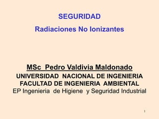 1
SEGURIDAD
Radiaciones No Ionizantes
MSc Pedro Valdivia Maldonado
UNIVERSIDAD NACIONAL DE INGENIERIA
FACULTAD DE INGENIERIA AMBIENTAL
EP Ingenieria de Higiene y Seguridad Industrial
 