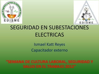 SEGURIDAD EN SUBESTACIONES
ELECTRICAS
Ismael Katt Reyes
Capacitador externo
“SEMANA DE CULTURA LABORAL, SEGURIDAD Y
SALUD EN EL TRABAJO 2012”
 