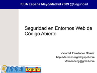 ISSA España Mayo/Madrid 2009 @Seguridad




  Seguridad en Entornos Web de
  Código Abierto


                        Víctor M. Fernández Gómez
                    http://vfernandezg.blogspot.com
                             vfernandezg@gmail.com
 