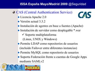 ISSA España Mayo/Madrid 2009 @Seguridad

CAS (Central Authentication Service)
   Licencia Apache 2.0
   Versión actual 3.3.2
   Instalación de agentes en base a fuentes (Apache)
   Instalación de servidor como desplegable *.war
     Soporte multiplataforma
     (Linux, UNIX y Windows)
   Permite LDAP como repositorios de usuarios
  (incluido Failover entre diferentes instancias)
   Permite MySQL como repositorio de usuarios
   Soporta Federación frente a cuentas de Google Apps
  mediante SAMLv2
 