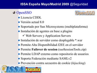 ISSA España Mayo/Madrid 2009 @Seguridad

OpenSSO
 Licencia CDDL
 Versión actual 8.0
 Soportado por Sun Microsystems (multiplataforma)
 Instalación de agentes en base a plugins
   Web Servers y Application Servers
 Instalación de servidor como desplegable *.war
 Permite Alta Disponibilidad J2EE en el servidor
 Permite Failover de session (ssoSessionTools.zip)
 Permite LDAP externo como repositorio de usuarios
 Soporta Federación mediante SAMLv2
 Prevención contra secuestro de cookie (hijacking)
 