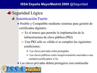 ISSA España Mayo/Madrid 2009 @Seguridad

Seguridad Lógica
 Autenticación Fuerte
    Posible y Compatible mediante sistemas para gestión de
   certificados digitales:
     – Es el marco que permite la implantación de la
       infraestructura de clave pública (PKI)
     – Una PKI sólo es válida si se cumplen las siguientes
       condiciones:
         » Las claves privadas estén protegidas
        » Las claves públicas estén inequívocamente asociadas a una
          entidad (certificadora: CA)
    Las claves privadas deben protegerse con contraseña
 