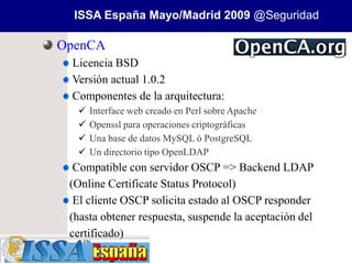 ISSA España Mayo/Madrid 2009 @Seguridad

OpenCA
 Licencia BSD
 Versión actual 1.0.2
 Componentes de la arquitectura:
     Interface web creado en Perl sobre Apache
     Openssl para operaciones criptográficas
     Una base de datos MySQL ó PostgreSQL
     Un directorio tipo OpenLDAP
  Compatible con servidor OSCP => Backend LDAP
 (Online Certificate Status Protocol)
  El cliente OSCP solicita estado al OSCP responder
 (hasta obtener respuesta, suspende la aceptación del
 certificado)
 