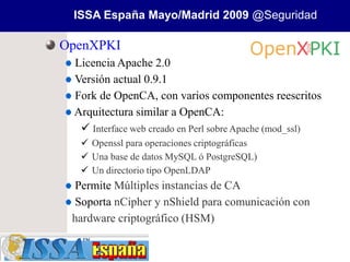 ISSA España Mayo/Madrid 2009 @Seguridad

OpenXPKI
 Licencia Apache 2.0
 Versión actual 0.9.1
 Fork de OpenCA, con varios componentes reescritos
 Arquitectura similar a OpenCA:
   Interface web creado en Perl sobre Apache (mod_ssl)
   Openssl para operaciones criptográficas
   Una base de datos MySQL ó PostgreSQL)
   Un directorio tipo OpenLDAP
 Permite Múltiples instancias de CA
 Soporta nCipher y nShield para comunicación con
 hardware criptográfico (HSM)
 