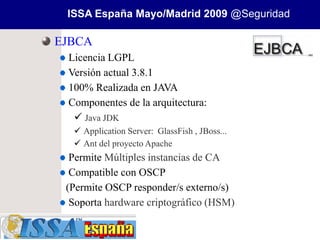 ISSA España Mayo/Madrid 2009 @Seguridad

EJBCA
 Licencia LGPL
 Versión actual 3.8.1
 100% Realizada en JAVA
 Componentes de la arquitectura:
   Java JDK
   Application Server: GlassFish , JBoss...
   Ant del proyecto Apache
  Permite Múltiples instancias de CA
  Compatible con OSCP
 (Permite OSCP responder/s externo/s)
  Soporta hardware criptográfico (HSM)
 