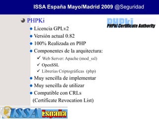 ISSA España Mayo/Madrid 2009 @Seguridad

PHPKi
 Licencia GPLv2
 Versión actual 0.82
 100% Realizada en PHP
 Componentes de la arquitectura:
   Web Server: Apache (mod_ssl)
   OpenSSL
   Librerias Criptográficas (php)
  Muy sencilla de implementar
  Muy sencilla de utilizar
  Compatible con CRLs
 (Certificate Revocation List)
 