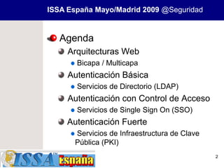 ISSA España Mayo/Madrid 2009 @Seguridad


   Agenda
     Arquitecturas Web
       Bicapa / Multicapa
     Autenticación Básica
       Servicios de Directorio (LDAP)
     Autenticación con Control de Acceso
       Servicios de Single Sign On (SSO)
     Autenticación Fuerte
      Servicios de Infraestructura de Clave
      Pública (PKI)
                                              2
 
