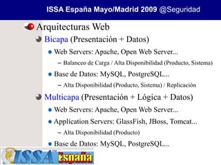 ISSA España Mayo/Madrid 2009 @Seguridad

Arquitecturas Web
 Bicapa (Presentación + Datos)
    Web Servers: Apache, Open Web Server...
     – Balanceo de Carga / Alta Disponibilidad (Producto, Sistema)
    Base de Datos: MySQL, PostgreSQL...
     – Alta Disponibilidad (Producto, Sistema) / Replicación

 Multicapa (Presentación + Lógica + Datos)
    Web Servers: Apache, Open Web Server...
    Application Servers: GlassFish, JBoss, Tomcat...
     – Alta Disponibilidad (Producto)
    Base de Datos: MySQL, PostgreSQL...
 
