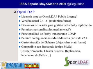ISSA España Mayo/Madrid 2009 @Seguridad

OpenLDAP
  Licencia propia (OpenLDAP Public License)
  Versión actual 2.4.16 (multiplataforma)
  Demonios dedicados para gestión del arbol y replicación
  Permisos personalizables mediante aci’s
  Funcionalidad de Proxy transparente LDAP
  Permite configuraciones MultiMaster a partir de v2.4+
  Customización del Schema (objectclass y attributes)
  Compatible con Backends de tipo MySql
 (Cluster Producto, Cluster Sistema, Replicación,
 Federación de Tablas…)
 