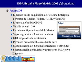 ISSA España Mayo/Madrid 2009 @Seguridad

FedoraDS
 Liberado tras la adquisición de Netscape Enterprise
 por parte de RedHat (Fedora, RHEL y CentOS)
 Licencia definitiva GPLv2
 Versión actual 1.2.0
 Permite configuraciones MultiMaster
 Soporta grandes volumenes de datos
 GUI propia de administración
 Permisos personalizables mediante aci’s
 Customización del Schema (objectclass y attributes)
 Sincronización de usuarios y grupos con MS Active
 Directory
 