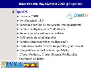 ISSA España Mayo/Madrid 2009 @Seguridad

OpenDS
  Licencia CDDL
  Versión actual 1.3.0
  Soportado por Sun Microsystems (multiplataforma)
  Permite configuraciones MultiMaster
  Soporta grandes volumenes de datos
  GUI propia de administración
  Permisos personalizables mediante aci’s
  Customización del Schema (objectclass y attributes)
  Compatible con Backends de tipo MySql
 (Cluster Producto, Cluster Sistema, Replicación,
 Federación de Tablas…)
 