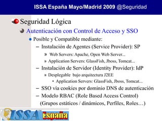 ISSA España Mayo/Madrid 2009 @Seguridad

Seguridad Lógica
 Autenticación con Control de Acceso y SSO
    Posible y Compatible mediante:
     – Instalación de Agentes (Service Provider): SP
         » Web Servers: Apache, Open Web Server...
        » Application Servers: GlassFish, Jboss, Tomcat...
     – Instalación de Servidor (Identity Provider): IdP
        » Desplegable bajo arquitectura J2EE
           • Application Servers: GlassFish, Jboss, Tomcat...
     – SSO vía cookies por dominio DNS de autenticación
     – Modelo RBAC (Role Based Access Control)
      (Grupos estáticos / dinámicos, Perfiles, Roles…)
 
