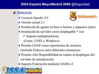 ISSA España Mayo/Madrid 2009 @Seguridad

Sibboleth
   Licencia Apache 2.0
   Versión actual 2.1
   Instalación de agente en base a fuentes y paquetes (rpm)
   Instalación de servidor como desplegable *.war
     Soporte multiplataforma
     (Linux, UNIX y Windows)
   Permite LDAP como repositorios de usuarios
  (incluido Failover entre diferentes instancias)
   Permite Alta Disponibilidad en cuanto al despliegue del
  servidor de autenticación
   Soporta Federación mediante SAMLv2
 