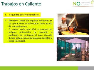 Trabajos en Caliente
3. Seguridad del área de trabajo
• Mantener todos los equipos utilizados en
las operaciones en caliente en buen estado
de mantenimiento.
• En áreas donde sea difícil el evacuar los
peligros potenciales de incendio o
explosión, se protegerá el área aislando
dichos peligros con elementos resistentes al
fuego (biombos).
 