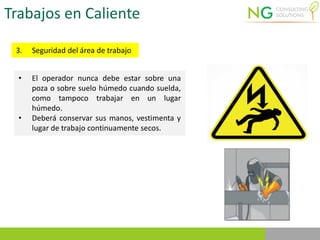 Trabajos en Caliente
3. Seguridad del área de trabajo
• El operador nunca debe estar sobre una
poza o sobre suelo húmedo cuando suelda,
como tampoco trabajar en un lugar
húmedo.
• Deberá conservar sus manos, vestimenta y
lugar de trabajo continuamente secos.
 