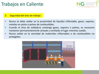 Trabajos en Caliente
3. Seguridad del área de trabajo
• Nunca se debe soldar en la proximidad de líquidos inflamable, gases, vapores,
metales en polvo o polvos de combustibles.
• Cuando el área de soldadura contenga gases, vapores o polvos, es necesario
mantener permanentemente aireado y ventilado el lugar mientras suelda.
• Nunca soldar en la vecindad de materiales inflamables o de combustibles no
protegidos.
 