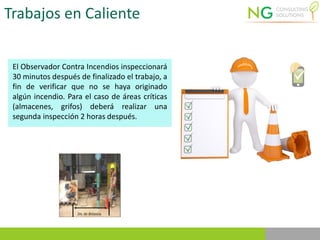 Trabajos en Caliente
El Observador Contra Incendios inspeccionará
30 minutos después de finalizado el trabajo, a
fin de verificar que no se haya originado
algún incendio. Para el caso de áreas críticas
(almacenes, grifos) deberá realizar una
segunda inspección 2 horas después.
 