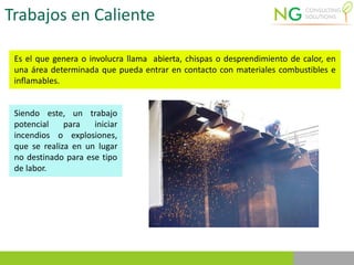 Trabajos en Caliente
Es el que genera o involucra llama abierta, chispas o desprendimiento de calor, en
una área determinada que pueda entrar en contacto con materiales combustibles e
inflamables.
Siendo este, un trabajo
potencial para iniciar
incendios o explosiones,
que se realiza en un lugar
no destinado para ese tipo
de labor.
 