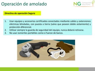 Operación de amolado
Directiva de operación Segura
1. Usar equipos y accesorios certificados conectados mediante cables y extensiones
eléctricas blindadas, con puesta a tierra (salvo que poseen doble aislamiento) y
protección diferencial.
2. Utilizar siempre la guarda de seguridad del equipo, nunca deberá retirarse.
3. No usar esmeriles portátiles como si fueran de banco.
 