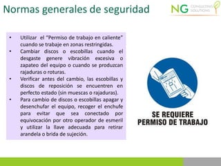 Normas generales de seguridad
• Utilizar el “Permiso de trabajo en caliente”
cuando se trabaje en zonas restringidas.
• Cambiar discos o escobillas cuando el
desgaste genere vibración excesiva o
zapateo del equipo o cuando se produzcan
rajaduras o roturas.
• Verificar antes del cambio, las escobillas y
discos de reposición se encuentren en
perfecto estado (sin muescas o rajaduras).
• Para cambio de discos o escobillas apagar y
desenchufar el equipo, recoger el enchufe
para evitar que sea conectado por
equivocación por otro operador de esmeril
y utilizar la llave adecuada para retirar
arandela o brida de sujeción.
 