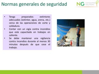 Normas generales de seguridad
• Tenga preparados extintores
adecuados (extintor, agua, arena, etc.)
cerca de las operaciones de corte y
soldadura.
• Contar con un vigía contra incendios
que este capacitado en trabajos en
caliente.
• Se debe mantener una vigilancia
contra incendios durante al menos 30
minutos después de que cese el
trabajo.
 